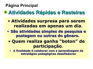Atividades Rápidas e Rasteiras Atividades surpresa para serem realizadas em apenas um dia . São atividades simples de pesquisa e postagem ou outras do gênero .  Quem realiza ganha “boton” de participação . A finalidade é colaborar com a aprendizagem de estratégias pedagógicas desafiadoras Página Principal 3 