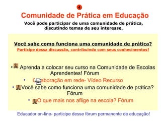 Você sabe como funciona uma comunidade de prática? Participe dessa discussão, contribuindo com seus conhecimentos !                                        Aprenda a colocar seu curso na Comunidade de Escolas Aprendentes! Fórum                             Colaboração em rede- Vídeo Recurso                         Você sabe como funciona uma comunidade de prática? Fórum                             O que mais nos aflige na escola? Fórum    Comunidade de Prática em Educação Você pode participar de uma comunidade de prática, discutindo temas de seu interesse. 4 Educador on-line- participe desse fórum permanente de educação! 