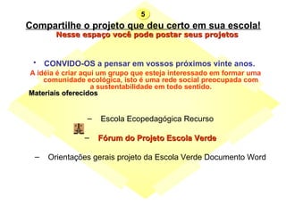 Compartilhe o projeto que deu certo em sua escola! CONVIDO-OS a pensar em vossos próximos vinte anos.   A idéia é criar aqui um grupo que esteja interessado em formar uma comunidade ecológica, isto é uma rede social preocupada com a sustentabilidade em todo sentido.                         Escola Ecopedagógica Recurso   Fórum do Projeto Escola Verde   Orientações gerais projeto da Escola Verde Documento Word    Nesse espaço você pode postar seus projetos  5 Materiais oferecidos 
