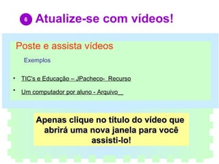Atualize-se com vídeos!     Poste e assista vídeos           Exemplos TIC's e Educação – JPacheco-  Recurso                         Um computador por aluno - Arquivo      Apenas clique no título do vídeo que  abrirá uma nova janela para você assisti-lo! 6 