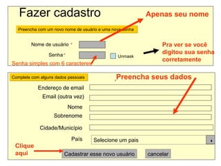 Fazer cadastro Preencha com um novo nome de usuário e uma nova senha  Nome de usuário      Senha      Unmask  Complete com alguns dados pessoais  Endereço de email  Email (outra vez)  Nome  Sobrenome  Cidade/Município  País      Selecione um pais Cadastrar esse novo usuário cancelar Preencha seus dados Pra ver se você digitou sua senha corretamente Senha simples com 6 caracteres Apenas seu nome Clique aqui 