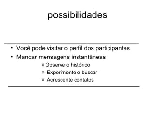 possibilidades Você pode visitar o perfil dos participantes Mandar mensagens instantâneas Observe o histórico  Experimente o buscar  Acrescente contatos  
