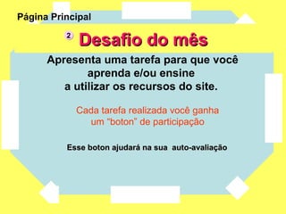Desafio do mês Apresenta uma tarefa para que você aprenda e/ou ensine  a utilizar os recursos do site.  Cada tarefa realizada você ganha um “boton” de participação  Esse boton ajudará na sua  auto-avaliação Página Principal 2 
