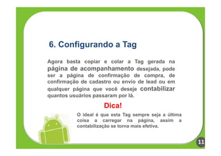 6. Configurando a Tag
Agora basta copiar e colar a Tag gerada na
página de acompanhamento desejada, pode
ser a página de confirmação de compra, de
confirmação de cadastro ou envio de lead ou em
qualquer página que você deseje contabilizar
quantos usuários passaram por lá.

                     Dica!
          O ideal é que esta Tag sempre seja a última
          coisa a carregar na página, assim a
          contabilização se torna mais efetiva.


                                                        11
 