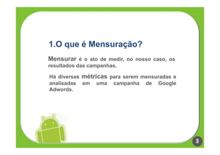 1.O que é Mensuração?
Mensurar é o ato de medir, no nosso caso, os
resultados das campanhas.

Há diversas métricas para serem mensuradas e
analisadas em uma campanha de Google
Adwords.




                                               3
 