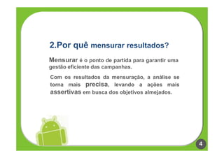2.Por quê mensurar resultados?
Mensurar é o ponto de partida para garantir uma
gestão eficiente das campanhas.
Com os resultados da mensuração, a análise se
torna mais precisa, levando a ações mais
assertivas em busca dos objetivos almejados.




                                                  4
 