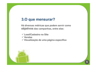 3.O que mensurar?
Há diversas métricas que podem servir como
objetivos das campanhas, entre elas:

  Lead/Cadastro no Site
  Vendas
  Visualização de uma página específica




                                             5
 
