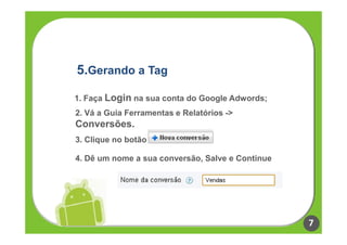 5.Gerando a Tag

1. Faça Login na sua conta do Google Adwords;
2. Vá a Guia Ferramentas e Relatórios ->
Conversões.
3. Clique no botão

4. Dê um nome a sua conversão, Salve e Continue




                                                  7
 