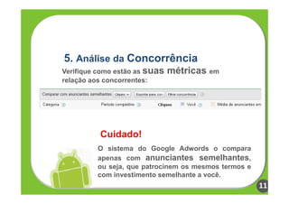 5. Análise da Concorrência
Verifique como estão as suas   métricas em
relação aos concorrentes:




          Cuidado!
         O sistema do Google Adwords o compara
         apenas com anunciantes semelhantes,
         ou seja, que patrocinem os mesmos termos e
         com investimento semelhante a você.
                                                      11
 