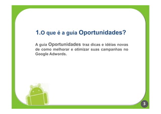 1.O que é a guia Oportunidades?
A guia Oportunidades traz dicas e idéias novas
de como melhorar e otimizar suas campanhas no
Google Adwords.




                                                 3
 