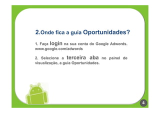 2.Onde fica a guia Oportunidades?
1. Faça login na sua conta do Google Adwords.
www.google.com/adwords

2. Selecione a terceira aba no painel de
visualização, a guia Oportunidades.




                                                4
 