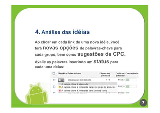 4. Análise das idéias
Ao clicar em cada link de uma nova idéia, você
terá novas    opções de palavras-chave para
cada grupo, bem como sugestões de CPC.
Avalie as palavras inserindo um status para
cada uma delas:




                                                 7
 