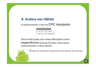 4. Análise das idéias
E selecionando o tipo de CPC   desejado:



Você ainda pode usar estas alterações como
experiência durante 30 dias como teste,
selecionando a caixa abaixo:




                                             8
 