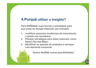 4.Porquê utilizar o Insights?
Para embasar suas teorias e estratégias para
sua conta do Google Adwords, por exemplo:

1. Justificar possíveis tendências de crescimento
   e queda nos resultados.
2. Planejar estratégias para datas sazonais, como
   Natal e Dia das Mães.
3. Identificar as apostas de produtos e serviços
   com demanda crescente.

          Dentre muitas outras possibilidades!



                                                    11
 