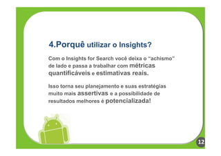 4.Porquê utilizar o Insights?
Com o Insights for Search você deixa o “achismo”
de lado e passa a trabalhar com métricas
quantificáveis e estimativas reais.

Isso torna seu planejamento e suas estratégias
muito mais assertivas e a possibilidade de
resultados melhores é potencializada!




                                                   12
 