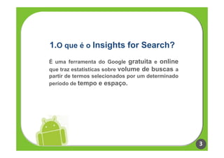 1.O que é o Insights for Search?
É uma ferramenta do Google gratuita e online
que traz estatísticas sobre volume de buscas a
partir de termos selecionados por um determinado
período de tempo e espaço.




                                                   3
 