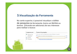 3.Visualização da Ferramenta
No canto superior, é possível visualizar a caixa
de pesquisa da ferramenta. Insira um termo ou
termos (clicando em adicionar) de seu interesse
para realizar a busca:




                                                   5
 