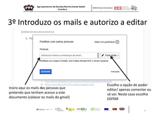 4 
3º Introduzo os mails e autorizo a editar 
Insiro aqui os mails das pessoas que pretendo que tenham acesso a este documento (colocar os mails do gmail) 
Escolho a opção de poder editar/ apenas comentar ou só ver. Neste caso escolho EDITAR  
