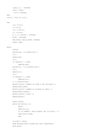 numero_cli : INTEGER;
saldo : REAL;
ativo: INTEGER;
END;
contas = FILE OF conta;
VAR
con: contas;
co: conta;
cli: clientes;
cl: cliente;
K, I, P, POSICAO : INTEGER;
ACHOU : BOOLEAN;
NUM_CONTA, NUM_CLIENTE: INTEGER;
SALDO: REAL;
BEGIN
CLRSCR;
ASSIGN(CON, 'C:CONTAS.DAT');
{$I-}
RESET(CON);
{$I+}
IF IORESULT = 2 THEN
REWRITE(CON);
ASSIGN(CLI, 'C:CLIENTES.DAT');
{$I-}
RESET(CLI);
{$I+}
IF IORESULT = 2 THEN
REWRITE(CLI);
K := FILESIZE(CON);
WRITE('DIGITE O NéMERO DA CONTA A SER INCLUÖDA ');
READLN(NUM_CONTA);
WRITE('DIGITE O NéMERO DO CLIENTE DA CONTA ');
READLN(NUM_CLIENTE);
WRITE('DIGITE O SALDO ');
READLN(SALDO);
ACHOU:=FALSE;
WHILE NOT EOF(CLI) DO
BEGIN
READ(CLI,CL);
IF (CL.NUMERO = NUM_CLIENTE) AND (CL.ATIVO = 1)
THEN ACHOU:=TRUE;
END;
IF ACHOU = FALSE
THEN WRITELN('ESTE CLIENTE NÇO ESTµ CADASTRADO')
ELSE BEGIN
 