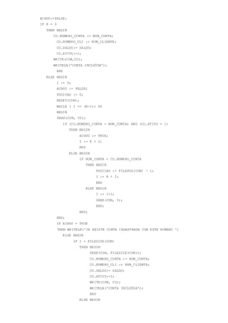 ACHOU:=FALSE;
IF K = 0
THEN BEGIN
CO.NUMERO_CONTA := NUM_CONTA;
CO.NUMERO_CLI := NUM_CLIENTE;
CO.SALDO:= SALDO;
CO.ATIVO:=1;
WRITE(CON,CO);
WRITELN('CONTA INCLUÖDA');
END
ELSE BEGIN
I := 0;
ACHOU := FALSE;
POSICAO := 0;
RESET(CON);
WHILE ( I <= (K-1)) DO
BEGIN
READ(CON, CO);
IF (CO.NUMERO_CONTA = NUM_CONTA) AND (CO.ATIVO = 1)
THEN BEGIN
ACHOU := TRUE;
I := K + 2;
END
ELSE BEGIN
IF NUM_CONTA < CO.NUMERO_CONTA
THEN BEGIN
POSICAO := FILEPOS(CON) - 1;
I := K + 2;
END
ELSE BEGIN
I := I+1;
SEEK(CON, I);
END;
END;
END;
IF ACHOU = TRUE
THEN WRITELN('JA EXISTE CONTA CADASTRADA COM ESTE NUMERO ')
ELSE BEGIN
IF I = FILESIZE(CON)
THEN BEGIN
SEEK(CON, FILESIZE(CON));
CO.NUMERO_CONTA := NUM_CONTA;
CO.NUMERO_CLI := NUM_CLIENTE;
CO.SALDO:= SALDO;
CO.ATIVO:=1;
WRITE(CON, CO);
WRITELN('CONTA INCLUÖDA');
END
ELSE BEGIN
 