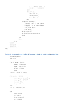 P := FILESIZE(CON) - 1;
WHILE P >= POSICAO DO
BEGIN
SEEK(CON,P);
READ(CON,CO);
WRITE(CON,CO);
P := P - 1 ;
END;
SEEK(CON, POSICAO);
CO.NUMERO_CONTA := NUM_CONTA;
CO.NUMERO_CLI := NUM_CLIENTE;
CO.SALDO:= SALDO;
CO.ATIVO:=1;
WRITE(CON, CO);
WRITELN('CONTA INCLUÖDA');
END;
END;
END;
END;
READLN;
CLOSE(CLI);
CLOSE(CON);
END.
Exemplo 4: Consultando o saldo de todas as contas de um cliente cadastrado
PROGRAM EXEMPLO;
USES CRT;
TYPE cliente = RECORD
numero : INTEGER;
nome : STRING[20];
ativo: INTEGER;
END;
clientes = FILE OF cliente;
TYPE conta = RECORD
numero_conta : INTEGER;
numero_cli : INTEGER;
saldo : REAL;
ativo: integer;
END;
contas = FILE OF conta;
VAR
com: contas;
co: conta;
cli: clientes;
cl: cliente;
 