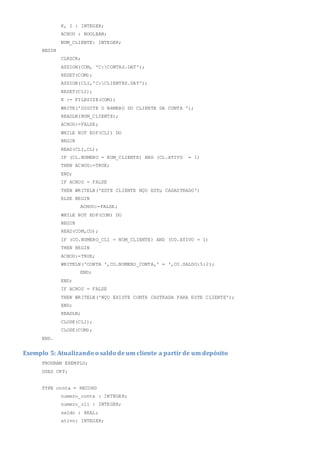 K, I : INTEGER;
ACHOU : BOOLEAN;
NUM_CLIENTE: INTEGER;
BEGIN
CLRSCR;
ASSIGN(COM, 'C:CONTAS.DAT');
RESET(COM);
ASSIGN(CLI,'C:CLIENTES.DAT');
RESET(CLI);
K := FILESIZE(COM);
WRITE('DIGITE O NéMERO DO CLIENTE DA CONTA ');
READLN(NUM_CLIENTE);
ACHOU:=FALSE;
WHILE NOT EOF(CLI) DO
BEGIN
READ(CLI,CL);
IF (CL.NUMERO = NUM_CLIENTE) AND (CL.ATIVO = 1)
THEN ACHOU:=TRUE;
END;
IF ACHOU = FALSE
THEN WRITELN('ESTE CLIENTE NÇO ESTµ CADASTRADO')
ELSE BEGIN
ACHOU:=FALSE;
WHILE NOT EOF(COM) DO
BEGIN
READ(COM,CO);
IF (CO.NUMERO_CLI = NUM_CLIENTE) AND (CO.ATIVO = 1)
THEN BEGIN
ACHOU:=TRUE;
WRITELN('CONTA ',CO.NUMERO_CONTA,' = ',CO.SALDO:5:2);
END;
END;
IF ACHOU = FALSE
THEN WRITELN('NÇO EXISTE CONTA CASTRADA PARA ESTE CLIENTE');
END;
READLN;
CLOSE(CLI);
CLOSE(COM);
END.
Exemplo 5: Atualizando o saldo de um cliente a partir de um depósito
PROGRAM EXEMPLO;
USES CRT;
TYPE conta = RECORD
numero_conta : INTEGER;
numero_cli : INTEGER;
saldo : REAL;
ativo: INTEGER;
 