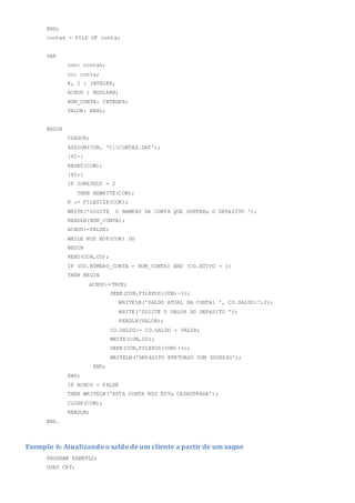 END;
contas = FILE OF conta;
VAR
con: contas;
co: conta;
K, I : INTEGER;
ACHOU : BOOLEAN;
NUM_CONTA: INTEGER;
VALOR: REAL;
BEGIN
CLRSCR;
ASSIGN(CON, 'C:CONTAS.DAT');
{$I-}
RESET(CON);
{$I+}
IF IORESULT = 2
THEN REWRITE(CON);
K := FILESIZE(CON);
WRITE('DIGITE O NéMERO DA CONTA QUE SOFRERµ O DEPàSITO ');
READLN(NUM_CONTA);
ACHOU:=FALSE;
WHILE NOT EOF(CON) DO
BEGIN
READ(CON,CO);
IF (CO.NUMERO_CONTA = NUM_CONTA) AND (CO.ATIVO = 1)
THEN BEGIN
ACHOU:=TRUE;
SEEK(CON,FILEPOS(CON)-1);
WRITELN('SALDO ATUAL DA CONTA: ', CO.SALDO:7:2);
WRITE('DIGITE O VALOR DO DEPàSITO ');
READLN(VALOR);
CO.SALDO:= CO.SALDO + VALOR;
WRITE(CON,CO);
SEEK(CON,FILEPOS(CON)+1);
WRITELN('DEPàSITO EFETUADO COM SUCESSO');
END;
END;
IF ACHOU = FALSE
THEN WRITELN('ESTA CONTA NÇO ESTµ CADASTRADA');
CLOSE(CON);
READLN;
END.
Exemplo 6: Atualizando o saldo de um cliente a partir de um saque
PROGRAM EXEMPLO;
USES CRT;
 