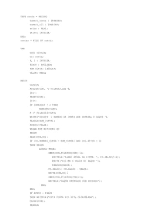 TYPE conta = RECORD
numero_conta : INTEGER;
numero_cli : INTEGER;
saldo : REAL;
ativo: INTEGER;
END;
contas = FILE OF conta;
VAR
con: contas;
co: conta;
K, I : INTEGER;
ACHOU : BOOLEAN;
NUM_CONTA: INTEGER;
VALOR: REAL;
BEGIN
CLRSCR;
ASSIGN(CON, 'C:CONTAS.DAT');
{$I-}
RESET(CON);
{$I+}
IF IORESULT = 2 THEN
REWRITE(CON);
K := FILESIZE(CON);
WRITE('DIGITE O NéMERO DA CONTA QUE SOFRERµ O SAQUE ');
READLN(NUM_CONTA);
ACHOU:=FALSE;
WHILE NOT EOF(CON) DO
BEGIN
READ(CON,CO);
IF (CO.NUMERO_CONTA = NUM_CONTA) AND (CO.ATIVO = 1)
THEN BEGIN
ACHOU:=TRUE;
SEEK(CON,FILEPOS(CON)-1);
WRITELN('SALDO ATUAL DA CONTA: ', CO.SALDO:7:2);
WRITE('DIGITE O VALOR DO SAQUE ');
READLN(VALOR);
CO.SALDO:= CO.SALDO - VALOR;
WRITE(CON,CO);
SEEK(CON,FILEPOS(CON)+1);
WRITELN('SAQUE EFETUADO COM SUCESSO');
END;
END;
IF ACHOU = FALSE
THEN WRITELN('ESTA CONTA NÇO ESTµ CADASTRADA');
CLOSE(CON);
READLN;
 