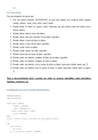 END.
2.3. Exercícios
Faça um programa em pascal que:
1. Crie um arquivo chamado ALUNOS.DAT, no qual cada registro será composto pelos seguintes
campos: número, nome, curso, nota1, nota2, media.
2. Permita incluir 10 alunos no arquivo criado, lembrando que não podem existir dois alunos com o
mesmo número.
3. Permita alterar todas as notas dos alunos.
4. Permita alterar uma nota especifica de um aluno especifico.
5. Permita alterar o curso de todos os alunos.
6. Permita alterar o curso de um aluno especifico.
7. Permita excluir todos os alunos.
8. Permita excluir apenas um aluno especifico.
9. Permita buscar por um nome de aluno especifico.
10. Permita emitir um relatório completo da ficha de um aluno especifico.
11. Permita emitir um relatório completo de todos os alunos.
12. Permita emitir um relatório com os nomes de todos os alunos reprovados (média menor que 7)
13. Permita emitir um relatório com os nomes de todos os alunos aprovados (média maior ou igual a
7).
Para o desenvolvimento deste exercício use todos os recursos aprendidos: units, procedures,
functions, swtch/case, etc.
INSERINDO ALUNOS USANDO PROCEDURES
PROGRAM EXEMPLO;
USES CRT,WINCRT;
TYPE aluno = RECORD
numero : INTEGER;
nome : STRING[255];
nota1, nota2, media : REAL;
ativo: INTEGER;
END;
alunos = FILE OF aluno; //variável do tipo regitro cliente
VAR
alu: alunos;
al: aluno;
k, i, p, posicao, numero: INTEGER;
 