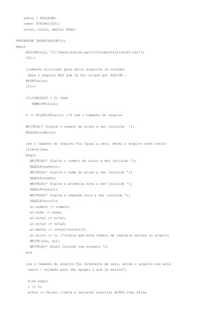 achou : BOOLEAN;
nome: STRING[255];
nota1, nota2, media: REAL;
PROCEDURE INSERIRALUNO();
begin
ASSIGN(alu, 'C:Userselaine.gattoDocumentsalunos2.txt');
{$I-}
{comando utilizado para abrir arquivos já criados
abre o arquivo ALU que já foi criado por ASSIGN }
RESET(alu);
{$I+}
if(IORESULT = 2) then
REWRITE(alu);
k := FILESIZE(alu); //k tem o tamanho do arquivo
WRITELN(' Digite o numero do aluno a ser incluido ');
READLN(numero);
{se o tamanho do arquivo for igual a zero, então o arquivo está vazio}
if(K=0)then
begin
WRITELN(' Digite o numero do aluno a ser incluido ');
READLN(numero);
WRITELN(' Digite o nome do aluno a ser incluido ');
READLN(nome);
WRITELN(' Digite a primeira nota a ser incluido ');
READLN(nota1);
WRITELN(' Digite a segunda nota a ser incluido ');
READLN(nota1);
al.numero := numero;
al.nome := nome;
al.nota1 := nota1;
al.nota2 := nota2;
al.media := (nota1+nota2)/2;
al.ativo := 1; //indica que este número de registro existe no arquivo
WRITE(alu, al);
WRITELN(' Aluno incuido com sucesso ');
end
{se o tamanho do arquivo for diferente de zero, então o arquivo não está
vazio - cuidado para não apagar o que já existe!}
else begin
i := 0;
achou := false; //seta a variavel auxiliar ACHOU como falsa
 