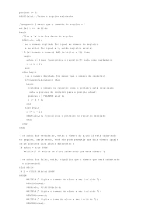 posicao := 0;
RESET(alu); //abre o arquivo existente
//enquanto i menor que o tamanho do arquivo - 1
while( i <= (k-1))do
begin
//faz a leitura dos dados do arquivo
READ(alu, al);
{ se o número digitado for igual ao número do registro
e se ativo for igual a 1, então registro existe}
if((al.numero = numero) AND (al.ativo = 1)) then
begin
achou := true; //encontrou o registro!!! seta como verdadeiro
i := k + 2;
end
else begin
{se o numero digitado for menor que o número do registro}
if(numero<al.numero) then
begin
{retorna o número do registro onde o ponteiro está localizado
seta a posicao do ponteiro para a posição atual}
posicao := FILEPOS(alu)-1;
i := k + 2;
end
else begin
i := i + 1;
SEEK(alu,i); //posiciona o ponteiro no registro desejado
end;
end;
end;
{ se achou for verdadeiro, então o número do aluno já está cadastrado
no arquivo, assim sendo, você não pode permitir que dois número iguais
sejam gravados para alunos diferentes }
IF achou = true THEN
WRITELN(' Já existe um aluno cadastrado com esse número ')
{ se achou for falso, então, significa que o número que será cadastrado
é diferente!}
ELSE BEGIN
IF(i = FILESIZE(alu))THEN
BEGIN
WRITELN(' Digite o numero do aluno a ser incluído ');
READLN(nome);
SEEK(alu, FILESIZE(alu));
WRITELN(' Digite o numero do aluno a ser incluido ');
READLN(numero);
WRITELN(' Digite o nome do aluno a ser incluido ');
READLN(nome);
 