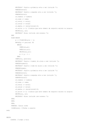 WRITELN(' Digite a primeira nota a ser incluido ');
READLN(nota1);
WRITELN(' Digite a segunda nota a ser incluido ');
READLN(nota1);
al.numero := numero;
al.nome := nome;
al.nota1 := nota1;
al.nota2 := nota2;
al.media := (nota1+nota2)/2;
al.ativo := 1; //indica que este número de registro existe no arquivo
WRITE(alu, al);
WRITELN(' Aluno incluido com sucesso ');
END
ELSE BEGIN
p := FILESIZE(alu) - 1;
WHILE(p >= posicao) DO
BEGIN
SEEK(alu,p);
READ(alu,al);
WRITE(alu,al);
p := p - 1 ;
END;
SEEK(alu, posicao);
WRITELN(' Digite o numero do aluno a ser incluido ');
READLN(numero);
WRITELN(' Digite o nome do aluno a ser incluido ');
READLN(nome);
WRITELN(' Digite a primeira nota a ser incluido ');
READLN(nota1);
WRITELN(' Digite a segunda nota a ser incluido ');
READLN(nota1);
al.numero := numero;
al.nome := nome;
al.nota1 := nota1;
al.nota2 := nota2;
al.media := (nota1+nota2)/2;
al.ativo := 1; //indica que este número de registro existe no arquivo
WRITE(alu, al);
WRITELN(' Aluno incluido com sucesso ');
END;
END;
END;
READLN; //pula linha
CLOSE(alu); //fecha o arquivo
end;
BEGIN
CLRSCR; //limpa a tela
 