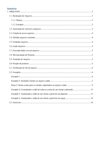 Sumário
1. ARQUIVOS...............................................................................................................................................3
1.1. Declaração de Arquivos......................................................................................................................3
1.1.1. Sintaxe .........................................................................................................................................3
1.1.2. Exemplo.......................................................................................................................................3
1.2. Associação de variáveis a arquivos ....................................................................................................3
1.3. Criação de novos arquivos..................................................................................................................4
1.4. Abrindo arquivos existentes ...............................................................................................................4
1.5. Fechando arquivos ..............................................................................................................................4
1.6. Lendo arquivos ...................................................................................................................................5
1.7. Gravando dados em um arquivos .......................................................................................................5
1.8. Movimentação do Ponteiro.................................................................................................................5
1.9. Tamanho do Arquivo..........................................................................................................................5
2.0. Posição do ponteiro.............................................................................................................................5
2.1. Verificação do fim de arquivo ............................................................................................................6
2.2. Exemplos ............................................................................................................................................6
Exemplo 1..............................................................................................................................................6
Exemplo 2: Incluindo clientes no arquivo criado ..................................................................................7
Passo 3: Inclua contas para os clientes cadastrados no arquivo criado .................................................9
Exemplo 4: Consultando o saldo de todas as contas de um cliente cadastrado...................................12
Exemplo 5: Atualizando o saldo de um cliente a partir de um depósito .............................................13
Exemplo 6: Atualizando o saldo de um cliente a partir de um saque ..................................................14
2.3. Exercícios .........................................................................................................................................16
 