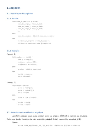 1. ARQUIVOS
1.1. Declaração de Arquivos
1.1.1. Sintaxe
TYPE nome_do_registro = RECORD
nome_do_campo_1: tipo_do_dado;
nome_do_campo_2: tipo_do_dado;
nome_do_campo_3: tipo_do_dado;
...
END;
nome_do_arquivo = FILE OF nome_do_registro;
VAR
variável_do_arquivo : nome_do_arquivo;
variável_do_registro: nome_do_registro;
1.1.2. Exemplo
Exemplo 1:
TYPE registro = RECORD
nome : string[30];
endereco : string[20];
telephone : string[10];
END;
arquivo = FILE OF registro;
VAR
agenda : arquivo;
reg : registro;
Exemplo 2:
TYPE carro = RECORD
placa : string[7];
marca : string[20];
ano : integer
END;
Frota = FILE OF carro;
VAR
Detran : frota;
Carros : carro;
1.2. Associação de variáveis a arquivos
ASSIGN: comando usado para associar nomes de arquivos FÍSICOS à variáveis de programa.
Assim uma ligação é estabelecida entre a memória principal (RAM) e a memória secundária (HD).
Sintaxe:
ASSIGN (nome_da_variavel_do_tipo_arquivo, ‘caminho do arquivo no disco’);
 