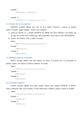 Exemplo 1:
ASSIGN(agenda, ‘agenda.dat’);
Exemplo 2:
ASSIGN(detran, ‘c:exemploscarros.dat’);
1.3. Criação de novos arquivos
REWRITE: comando utilizado para criar um novo arquivo. Posiciona o ponteiro no primeiro
registro do arquivo quando utilizado. Existem duas condições:
a) arquivo já existente: se o camando REWRITE for utilizado para fazer referencia a um arquivo que
já exista em seu HD, todos os dados que estão armazenados nesse arquivo serão DESTRUÍDOS.
b) Arquivo não existente: força a criação do arquivo.
Sintaxe:
REWRITE(nome_da_variável_do_tipo_arquivo);
Exemplo 1:
REWRITE(detran);
Exemplo 2:
REWRITE(agenda);
1.4. Abrindo arquivos existentes
RESET: comando utilizado para abrir arquivos já criados. O ponteiro deve ser posicionado no
primeiro registro, sem destruir os dados já existentes no arquivo.
Sintaxe:
RESET(nome_da_variável_do_tipo_arquivo);
Exemplo 1:
RESET(detran);
Exemplo 2:
RESET(agenda);
1.5. Fechando arquivos
CLOSE: comando utilizado para fechar arquivos abertos pelo comando REWRITE ou RESET.
Todas as alterações feitas em um arquivo só serão efetivamente realizadas quando o mesmo for fechado.
Sintaxe:
CLOSE(nome_da_variável_do_tipo_arquivo);
Exemplo 1:
CLOSE(detran);
Exemplo 2:
CLOSE(agenda);
 