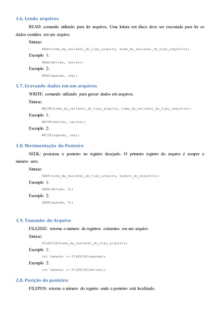 1.6. Lendo arquivos
READ: comando utilizado para ler arquivos. Uma leitura em disco deve ser executada para ler os
dados contidos em um arquivo.
Sintaxe:
READ(nome_da_variável_do_tipo_arquivo, nome_da_variavel_do_tipo_registro);
Exemplo 1:
READ(detran, carros);
Exemplo 2:
READ(agenda, reg);
1.7. Gravando dados em um arquivos
WRITE: comando utilizado para gravar dados em arquivos.
Sintaxe:
WRITE(nome_da_variável_do_tipo_arquivo, nome_da_variavel_do_tipo_registro);
Exemplo 1:
WRITE(detran, carros);
Exemplo 2:
WRITE(agenda, reg);
1.8. Movimentação do Ponteiro
SEEK: posiciona o ponteiro no registro desejado. O primeiro registro do arquivo é sempre o
número zero.
Sintaxe:
SEEK(nome_da_variável_do_tipo_arquivo, numero_do_registro);
Exemplo 1:
SEEK(detran, 0);
Exemplo 2:
SEEK(agenda, 0);
1.9. Tamanho do Arquivo
FILEZISE: retorna o número de registros existentes em um arquivo.
Sintaxe:
FILEZISE(nome_da_variável_do_tipo_arquivo);
Exemplo 1:
int tamanho := FILEZISE(agenda);
Exemplo 2:
int tamanho := FILEZISE(detran);
2.0. Posição do ponteiro
FILEPOS: retorna o número do registro onde o ponteiro está localizado.
 