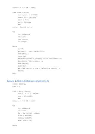 clientes = FILE OF cliente;
TYPE conta = RECORD
numero_conta : INTEGER;
numero_cli : INTEGER;
saldo : REAL;
ativo: INTEGER;
END;
contas = FILE OF conta;
VAR
cli: clientes;
cl: cliente;
com: contas;
co: conta;
BEGIN
CLRSCR;
ASSIGN(CLI, 'C:CLIENTES.DAT');
REWRITE(CLI);
CLOSE(CLI);
WRITELN('ARQUIVO DE CLIENTES CRIADO COM SUCESSO ');
ASSIGN(COM, 'C:CONTAS.DAT');
REWRITE(COM);
CLOSE(COM);
WRITELN('ARQUIVO DE CONTAS CRIADO COM SUCESSO ');
READLN;
END.
Exemplo 2: Incluindo clientes no arquivo criado
PROGRAM EXEMPLO;
USES CRT;
TYPE cliente = RECORD
numero, ativo : INTEGER;
nome : STRING[20];
END;
clientes = FILE OF cliente;
VAR
cli: clientes;
cl: cliente;
K, I, P, POSICAO: INTEGER;
ACHOU : BOOLEAN;
NUMERO: INTEGER;
NOME: STRING[20];
BEGIN
 