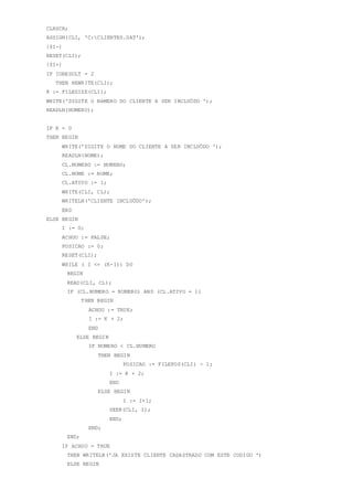 CLRSCR;
ASSIGN(CLI, 'C:CLIENTES.DAT');
{$I-}
RESET(CLI);
{$I+}
IF IORESULT = 2
THEN REWRITE(CLI);
K := FILESIZE(CLI);
WRITE('DIGITE O NéMERO DO CLIENTE A SER INCLUÖDO ');
READLN(NUMERO);
IF K = 0
THEN BEGIN
WRITE('DIGITE O NOME DO CLIENTE A SER INCLUÖDO ');
READLN(NOME);
CL.NUMERO := NUMERO;
CL.NOME := NOME;
CL.ATIVO := 1;
WRITE(CLI, CL);
WRITELN('CLIENTE INCLUÖDO');
END
ELSE BEGIN
I := 0;
ACHOU := FALSE;
POSICAO := 0;
RESET(CLI);
WHILE ( I <= (K-1)) DO
BEGIN
READ(CLI, CL);
IF (CL.NUMERO = NUMERO) AND (CL.ATIVO = 1)
THEN BEGIN
ACHOU := TRUE;
I := K + 2;
END
ELSE BEGIN
IF NUMERO < CL.NUMERO
THEN BEGIN
POSICAO := FILEPOS(CLI) - 1;
I := K + 2;
END
ELSE BEGIN
I := I+1;
SEEK(CLI, I);
END;
END;
END;
IF ACHOU = TRUE
THEN WRITELN('JA EXISTE CLIENTE CADASTRADO COM ESTE CODIGO ')
ELSE BEGIN
 