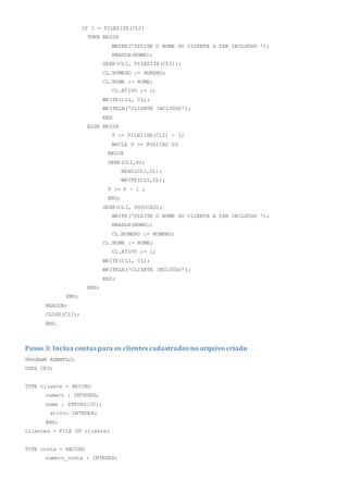 IF I = FILESIZE(CLI)
THEN BEGIN
WRITE('DIGITE O NOME DO CLIENTE A SER INCLUÖDO ');
READLN(NOME);
SEEK(CLI, FILESIZE(CLI));
CL.NUMERO := NUMERO;
CL.NOME := NOME;
CL.ATIVO := 1;
WRITE(CLI, CL);
WRITELN('CLIENTE INCLUÖDO');
END
ELSE BEGIN
P := FILESIZE(CLI) - 1;
WHILE P >= POSICAO DO
BEGIN
SEEK(CLI,P);
READ(CLI,CL);
WRITE(CLI,CL);
P := P - 1 ;
END;
SEEK(CLI, POSICAO);
WRITE('DIGITE O NOME DO CLIENTE A SER INCLUÖDO ');
READLN(NOME);
CL.NUMERO := NUMERO;
CL.NOME := NOME;
CL.ATIVO := 1;
WRITE(CLI, CL);
WRITELN('CLIENTE INCLUÖDO');
END;
END;
END;
READLN;
CLOSE(CLI);
END.
Passo 3: Inclua contas para os clientes cadastrados no arquivo criado
PROGRAM EXEMPLO;
USES CRT;
TYPE cliente = RECORD
numero : INTEGER;
nome : STRING[20];
ativo: INTEGER;
END;
clientes = FILE OF cliente;
TYPE conta = RECORD
numero_conta : INTEGER;
 