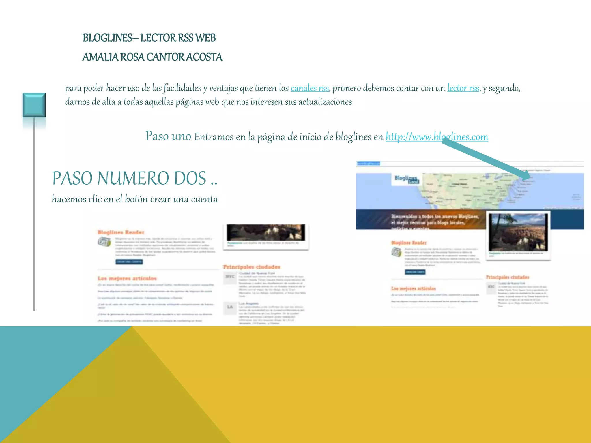 BLOGLINES– LECTOR RSSWEB 
AMALIA ROSA CANTOR ACOSTA 
para poder hacer uso de las facilidades y ventajas que tienen los canales rss, primero debemos contar con un lector rss, y segundo, 
darnos de alta a todas aquellas páginas web que nos interesen sus actualizaciones 
Paso uno Entramos en la página de inicio de bloglines en http://www.bloglines.com 
PASO NUMERO DOS .. 
hacemos clic en el botón crear una cuenta 
 