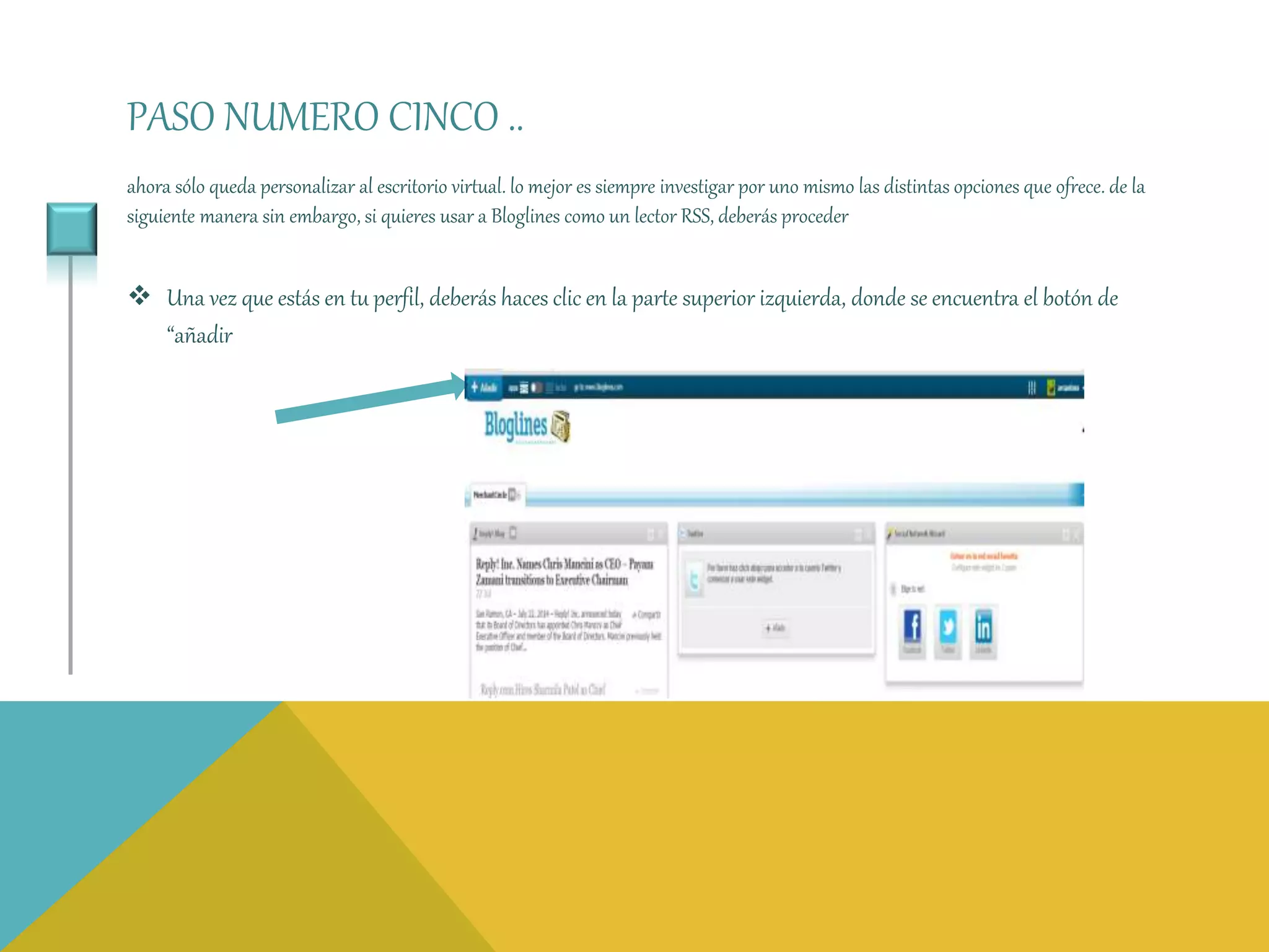PASO NUMERO CINCO .. 
ahora sólo queda personalizar al escritorio virtual. lo mejor es siempre investigar por uno mismo las distintas opciones que ofrece. de la 
siguiente manera sin embargo, si quieres usar a Bloglines como un lector RSS, deberás proceder 
 Una vez que estás en tu perfil, deberás haces clic en la parte superior izquierda, donde se encuentra el botón de 
“añadir 
 