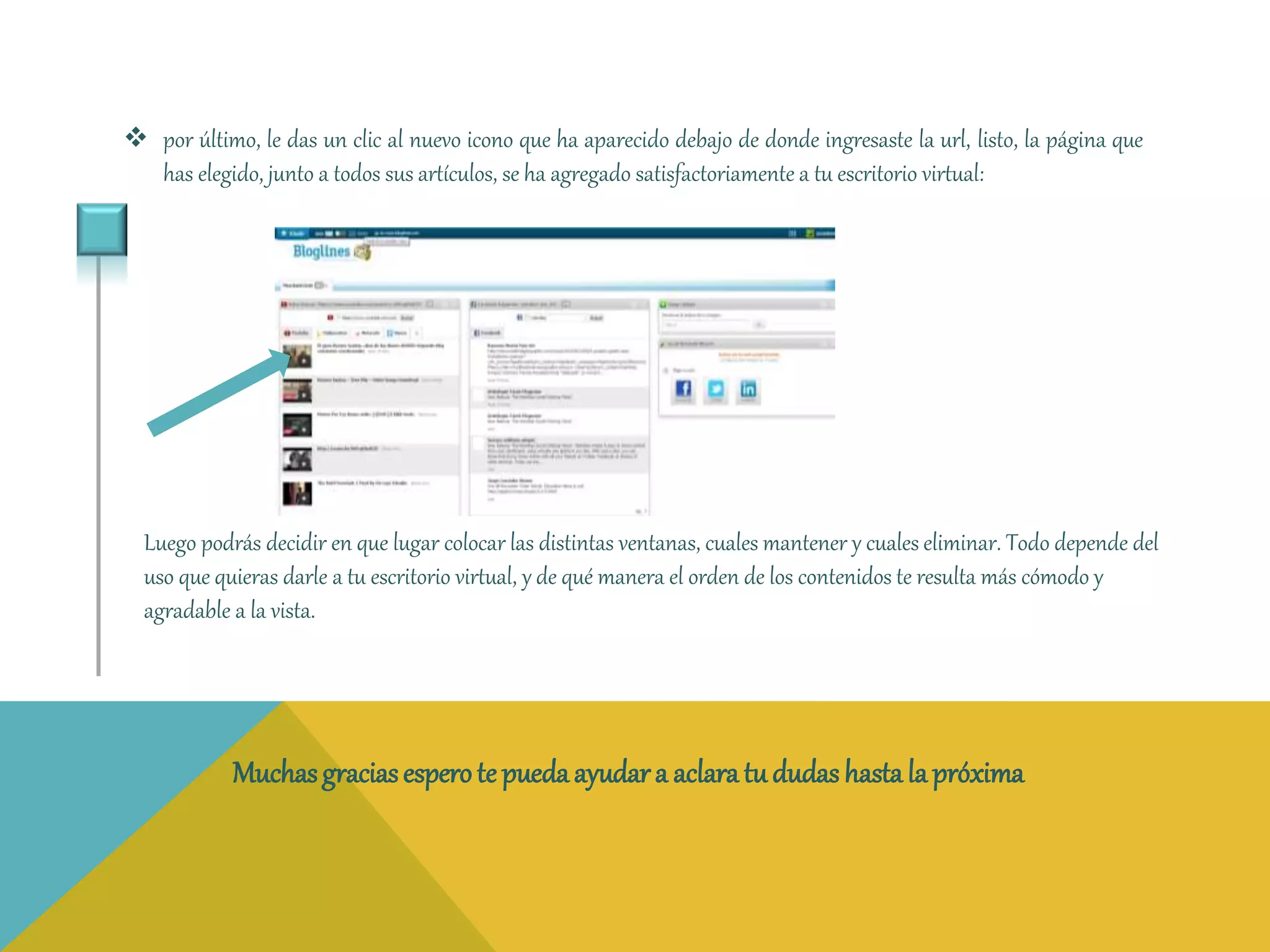  por último, le das un clic al nuevo icono que ha aparecido debajo de donde ingresaste la url, listo, la página que 
has elegido, junto a todos sus artículos, se ha agregado satisfactoriamente a tu escritorio virtual: 
Luego podrás decidir en que lugar colocar las distintas ventanas, cuales mantener y cuales eliminar. Todo depende del 
uso que quieras darle a tu escritorio virtual, y de qué manera el orden de los contenidos te resulta más cómodo y 
agradable a la vista. 
Muchas gracias espero te pueda ayudar a aclara tu dudas hasta la próxima 
