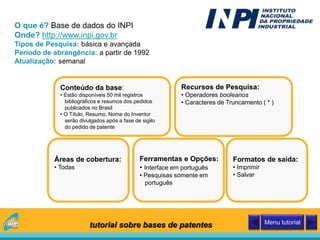 O que é? Base de dados do INPI
Onde? http://www.inpi.gov.br
Tipos de Pesquisa: básica e avançada
Período de abrangência: a partir de 1992
Atualização: semanal
Conteúdo da base:
• Estão disponíveis 50 mil registros
bibliográficos e resumos dos pedidos
publicados no Brasil
• O Título, Resumo, Nome do Inventor
serão divulgados após a fase de sigilo
do pedido de patente
Áreas de cobertura:
• Todas
Recursos de Pesquisa:
• Operadores booleanos
• Caracteres de Truncamento ( * )
Ferramentas e Opções:
• Interface em português
• Pesquisas somente em
português
Formatos de saída:
• Imprimir
• Salvar
tutorial sobre bases de patentes Menu tutorial
 