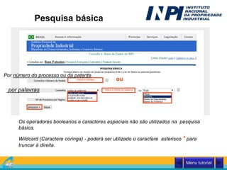 Pesquisa básica
Insira o número
Insira o nome ou palavra
ou
Por número do processo ou da patente.
Wildcard (Caractere coringa) - poderá ser utilizado o caractere asterisco * para
truncar à direita.
Os operadores booleanos e caracteres especiais não são utilizados na pesquisa
básica.
por palavras
Menu tutorial
 