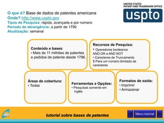 O que é? Base de dados de patentes americana
Onde? http://www.uspto.gov
Tipos de Pesquisa: rápida, avançada e por número
Período de abrangência: a partir de 1790
Atualização: semanal
Conteúdo e bases:
• Mais de 11 milhões de patentes
e pedidos de patente desde 1796.
Áreas de cobertura:
• Todas
Recursos de Pesquisa:
• Operadores booleanos
AND,OR e AND NOT
• Caracteres de Truncamento
$ Para um número ilimitado de
caracteres
Ferramentas e Opções:
• Pesquisas somente em
inglês
Formatos de saída:
• Imprimir
• Armazenar
tutorial sobre bases de patentes Menu tutorial
 