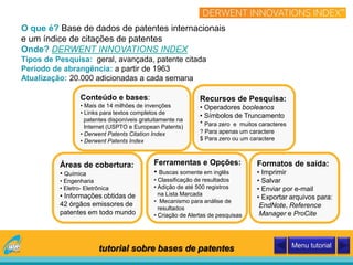 O que é? Base de dados de patentes internacionais
e um índice de citações de patentes
Onde? DERWENT INNOVATIONS INDEX
Tipos de Pesquisa: geral, avançada, patente citada
Período de abrangência: a partir de 1963
Atualização: 20.000 adicionadas a cada semana
Conteúdo e bases:
• Mais de 14 milhões de invenções
• Links para textos completos de
patentes disponíveis gratuitamente na
Internet (USPTO e European Patents)
• Derwent Patents Citation Index
• Derwent Patents Index
Áreas de cobertura:
• Química
• Engenharia
• Eletro- Eletrônica
• Informações obtidas de
42 órgãos emissores de
patentes em todo mundo
Recursos de Pesquisa:
• Operadores booleanos
• Símbolos de Truncamento
* Para zero e muitos caracteres
? Para apenas um caractere
$ Para zero ou um caractere
Ferramentas e Opções:
• Buscas somente em inglês
• Classificação de resultados
• Adição de até 500 registros
na Lista Marcada
• Mecanismo para análise de
resultados
• Criação de Alertas de pesquisas
Formatos de saída:
• Imprimir
• Salvar
• Enviar por e-mail
• Exportar arquivos para:
EndNote, Reference
Manager e ProCite
tutorial sobre bases de patentes Menu tutorial
 
