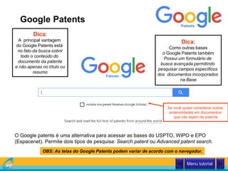 Google Patents
O Google patents é uma alternativa para acessar as bases do USPTO, WIPO e EPO
(Espacenet). Permite dois tipos de pesquisa: Search patent ou Advanced patent search.
Dica:
A principal vantagem
do Google Patents está
no fato da busca cobrir
todo o conteúdo do
documento da patente
e não apenas no título ou
resumo
Dica:
Como outras bases
o Google Patents também
Possui um formulário de
busca avançada permitindo
pesquisar campos específicos
dos documentos incorporados
na Base
Menu tutorial
Se você quiser considerar outras
anterioridades em documentos
que não sejam de patente
OBS: As telas do Google Patents podem variar de acordo com o navegador.
 