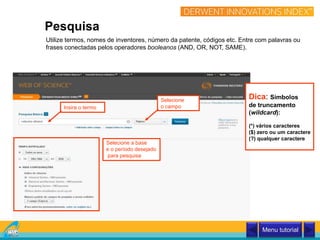 Utilize termos, nomes de inventores, número da patente, códigos etc. Entre com palavras ou
frases conectadas pelos operadores booleanos (AND, OR, NOT, SAME).
Insira o termo
Pesquisa
Dica: Símbolos
de truncamento
(wildcard):
(*) vários caracteres
($) zero ou um caractere
(?) qualquer caractere
Selecione
o campo
Selecione a base
e o período desejado
para pesquisa
Menu tutorial
 