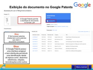 Exibição do documento no Google Patents
O Google Patents permite
o download do documento
no formato .pdf
Dica:
É fácil acessar patentes
citadas bem como patentes
que citam o
documento consultado.
Dica:
O Google Patents possui
uma interface amigável
e bem distribuída permitindo
uma identificação rápida
de tópicos como desenhos
referências, citações,
reivindicações entre outros.
Menu tutorial
 