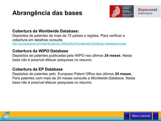 Cobertura da Worldwide Database:
Depósitos de patentes de mais de 72 países e regiões. Para verificar a
cobertura em detalhes consulte
http://ep.espacenet.com/help?locale=en_EP&method=handleHelpTopic&topic=detailedcoverage
Cobertura da WIPO Database
Depósitos de patentes publicadas pela WIPO nos últimos 24 meses. Nesta
base não é possível efetuar pesquisas no resumo.
Cobertura da EP Database
Depósitos de patentes pelo European Patent Office dos últimos 24 meses.
Para patentes com mais de 24 meses consulte a Worldwide Database. Nesta
base não é possível efetuar pesquisas no resumo.
Abrangência das bases
Menu tutorial
 